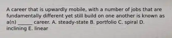 A career that is upwardly mobile, with a number of jobs that are fundamentally different yet still build on one another is known as a(n) ______ career. A. steady-state B. portfolio C. spiral D. inclining E. linear