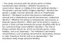 • The career and work path the person wants to follow (vocational/career identity) • Whether the person is conservative, liberal, or middle-of-the-road (political identity) • The person's spiritual beliefs (religious identity) • Whether the person is single, married, divorced, and so on (relationship identity) • The extent to which the person is motivated to achieve and is intellectually oriented (achievement, intellectual identity) • Whether the person is heterosexual, homosexual, or bisexual (sexual identity) • Which part of the world or country a person is from and how intensely the person identifies with his or her cultural heritage (cultural/ethnic identity) • The kind of things a person likes to do, which can include sports, music, hobbies, and so on (interests) • The individual's personality characteristics, such as being introverted or extraverted, anxious or calm, friendly or hostile, and so on (personality) • The individual's body image (physical identity)