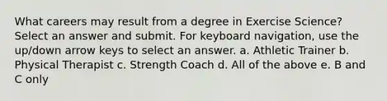 What careers may result from a degree in Exercise Science? Select an answer and submit. For keyboard navigation, use the up/down arrow keys to select an answer. a. Athletic Trainer b. Physical Therapist c. Strength Coach d. All of the above e. B and C only