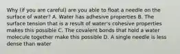 Why (if you are careful) are you able to float a needle on the surface of water? A. Water has adhesive properties B. The surface tension that is a result of water's cohesive properties makes this possible C. The covalent bonds that hold a water molecule together make this possible D. A single needle is less dense than water