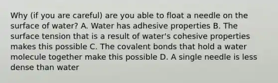 Why (if you are careful) are you able to float a needle on the surface of water? A. Water has adhesive properties B. The surface tension that is a result of water's cohesive properties makes this possible C. The covalent bonds that hold a water molecule together make this possible D. A single needle is less dense than water