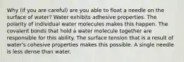 Why (if you are careful) are you able to float a needle on the surface of water? Water exhibits adhesive properties. The polarity of individual water molecules makes this happen. The covalent bonds that hold a water molecule together are responsible for this ability. The surface tension that is a result of water's cohesive properties makes this possible. A single needle is less dense than water.