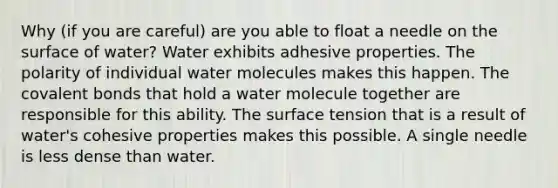 Why (if you are careful) are you able to float a needle on the surface of water? Water exhibits adhesive properties. The polarity of individual water molecules makes this happen. The covalent bonds that hold a water molecule together are responsible for this ability. The surface tension that is a result of water's cohesive properties makes this possible. A single needle is less dense than water.