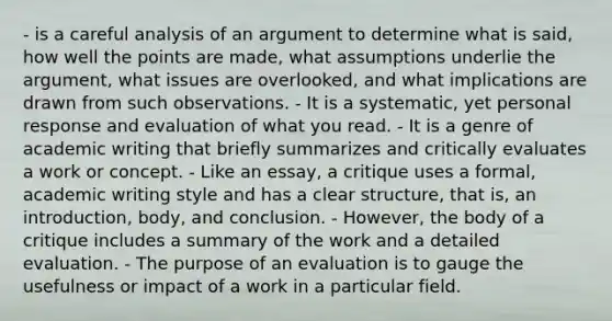 - is a careful analysis of an argument to determine what is said, how well the points are made, what assumptions underlie the argument, what issues are overlooked, and what implications are drawn from such observations. - It is a systematic, yet personal response and evaluation of what you read. - It is a genre of academic writing that briefly summarizes and critically evaluates a work or concept. - Like an essay, a critique uses a formal, academic writing style and has a clear structure, that is, an introduction, body, and conclusion. - However, the body of a critique includes a summary of the work and a detailed evaluation. - The purpose of an evaluation is to gauge the usefulness or impact of a work in a particular field.