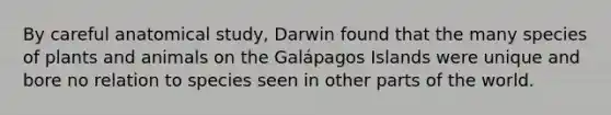 By careful anatomical study, Darwin found that the many species of plants and animals on the Galápagos Islands were unique and bore no relation to species seen in other parts of the world.