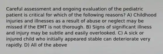 Careful assessment and ongoing evaluation of the pediatric patient is critical for which of the following reasons? A) Childhood injuries and illnesses as a result of abuse or neglect may be missed if the EMT is not thorough. B) Signs of significant illness and injury may be subtle and easily overlooked. C) A sick or injured child who initially appeared stable can deteriorate very rapidly. D) All of the above