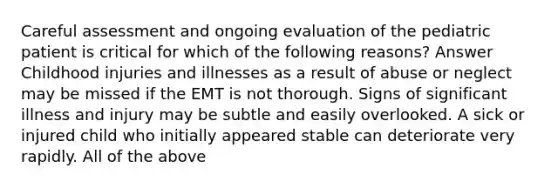 Careful assessment and ongoing evaluation of the pediatric patient is critical for which of the following reasons? Answer Childhood injuries and illnesses as a result of abuse or neglect may be missed if the EMT is not thorough. Signs of significant illness and injury may be subtle and easily overlooked. A sick or injured child who initially appeared stable can deteriorate very rapidly. All of the above