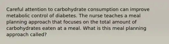 Careful attention to carbohydrate consumption can improve metabolic control of diabetes. The nurse teaches a meal planning approach that focuses on the total amount of carbohydrates eaten at a meal. What is this meal planning approach called?