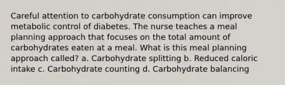 Careful attention to carbohydrate consumption can improve metabolic control of diabetes. The nurse teaches a meal planning approach that focuses on the total amount of carbohydrates eaten at a meal. What is this meal planning approach called? a. Carbohydrate splitting b. Reduced caloric intake c. Carbohydrate counting d. Carbohydrate balancing