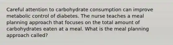 Careful attention to carbohydrate consumption can improve metabolic control of diabetes. The nurse teaches a meal planning approach that focuses on the total amount of carbohydrates eaten at a meal. What is the meal planning approach called?