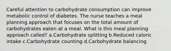 Careful attention to carbohydrate consumption can improve metabolic control of diabetes. The nurse teaches a meal planning approach that focuses on the total amount of carbohydrates eaten at a meal. What is this meal planning approach called? a.Carbohydrate splitting b.Reduced caloric intake c.Carbohydrate counting d.Carbohydrate balancing