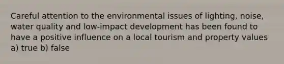 Careful attention to the environmental issues of lighting, noise, water quality and low-impact development has been found to have a positive influence on a local tourism and property values a) true b) false