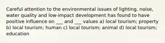 Careful attention to the environmental issues of lighting, noise, water quality and low-impact development has found to have positive influence on ___ and ___ values a) local tourism; property b) local tourism; human c) local tourism; animal d) local tourism; education