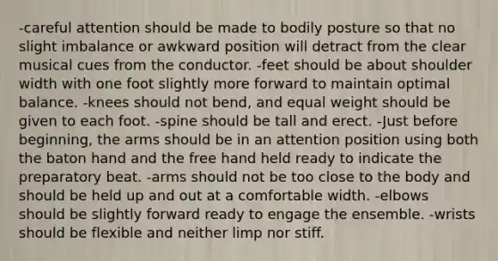 -careful attention should be made to bodily posture so that no slight imbalance or awkward position will detract from the clear musical cues from the conductor. -feet should be about shoulder width with one foot slightly more forward to maintain optimal balance. -knees should not bend, and equal weight should be given to each foot. -spine should be tall and erect. -Just before beginning, the arms should be in an attention position using both the baton hand and the free hand held ready to indicate the preparatory beat. -arms should not be too close to the body and should be held up and out at a comfortable width. -elbows should be slightly forward ready to engage the ensemble. -wrists should be flexible and neither limp nor stiff.