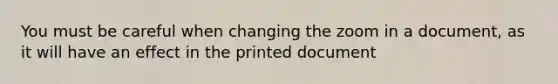 You must be careful when changing the zoom in a document, as it will have an effect in the printed document