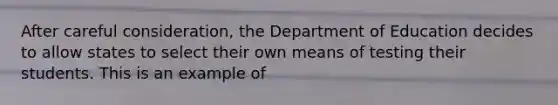 After careful consideration, the Department of Education decides to allow states to select their own means of testing their students. This is an example of