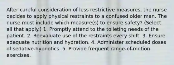 After careful consideration of less restrictive measures, the nurse decides to apply physical restraints to a confused older man. The nurse must include which measure(s) to ensure safety? (Select all that apply.) 1. Promptly attend to the toileting needs of the patient. 2. Reevaluate use of the restraints every shift. 3. Ensure adequate nutrition and hydration. 4. Administer scheduled doses of sedative-hypnotics. 5. Provide frequent range-of-motion exercises.