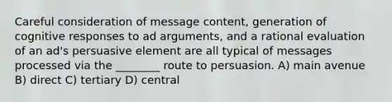 Careful consideration of message content, generation of cognitive responses to ad arguments, and a rational evaluation of an ad's persuasive element are all typical of messages processed via the ________ route to persuasion. A) main avenue B) direct C) tertiary D) central