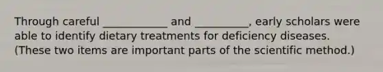 Through careful ____________ and __________, early scholars were able to identify dietary treatments for deficiency diseases. (These two items are important parts of the scientific method.)