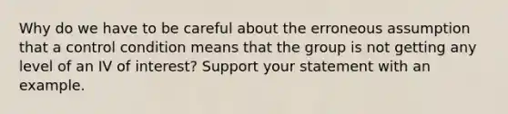 Why do we have to be careful about the erroneous assumption that a control condition means that the group is not getting any level of an IV of interest? Support your statement with an example.