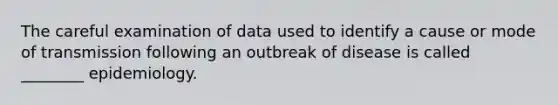 The careful examination of data used to identify a cause or mode of transmission following an outbreak of disease is called ________ epidemiology.