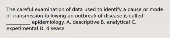 The careful examination of data used to identify a cause or mode of transmission following an outbreak of disease is called __________ epidemiology. A. descriptive B. analytical C. experimental D. disease