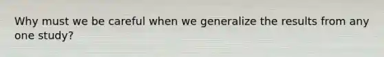 Why must we be careful when we generalize the results from any one study?