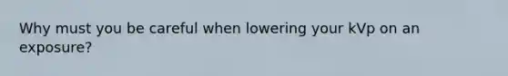 Why must you be careful when lowering your kVp on an exposure?