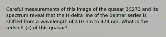 Careful measurements of this image of the quasar 3C273 and its spectrum reveal that the H-delta line of the Balmer series is shifted from a wavelength of 410 nm to 474 nm. What is the redshift (z) of this quasar?