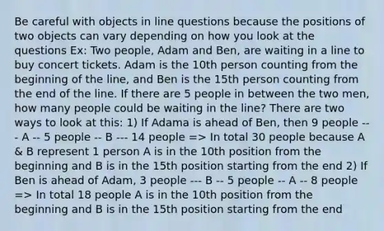 Be careful with objects in line questions because the positions of two objects can vary depending on how you look at the questions Ex: Two people, Adam and Ben, are waiting in a line to buy concert tickets. Adam is the 10th person counting from the beginning of the line, and Ben is the 15th person counting from the end of the line. If there are 5 people in between the two men, how many people could be waiting in the line? There are two ways to look at this: 1) If Adama is ahead of Ben, then 9 people --- A -- 5 people -- B --- 14 people => In total 30 people because A & B represent 1 person A is in the 10th position from the beginning and B is in the 15th position starting from the end 2) If Ben is ahead of Adam, 3 people --- B -- 5 people -- A -- 8 people => In total 18 people A is in the 10th position from the beginning and B is in the 15th position starting from the end