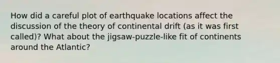 How did a careful plot of earthquake locations affect the discussion of the theory of continental drift (as it was first called)? What about the jigsaw-puzzle-like fit of continents around the Atlantic?