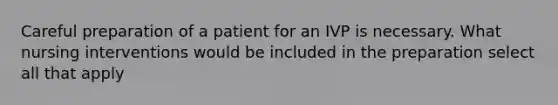 Careful preparation of a patient for an IVP is necessary. What nursing interventions would be included in the preparation select all that apply