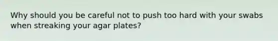 Why should you be careful not to push too hard with your swabs when streaking your agar plates?