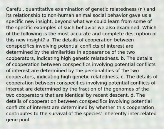 Careful, quantitative examination of genetic relatedness (r ) and its relationship to non-human animal social behavior gave us a specific new insight, beyond what we could learn from some of the specific examples of such behavior we also examined. Which of the following is the most accurate and complete description of this new insight? a. The details of cooperation between conspecifics involving potential conflicts of interest are determined by the similarities in appearance of the two cooperators, indicating high genetic relatedness. b. The details of cooperation between conspecifics involving potential conflicts of interest are determined by the personalities of the two cooperators, indicating high genetic relatedness. c. The details of cooperation between conspecifics involving potential conflicts of interest are determined by the fraction of the genomes of the two cooperators that are identical by recent descent. d. The details of cooperation between conspecifics involving potential conflicts of interest are determined by whether this cooperation contributes to the survival of the species' inherently inter-related gene pool.