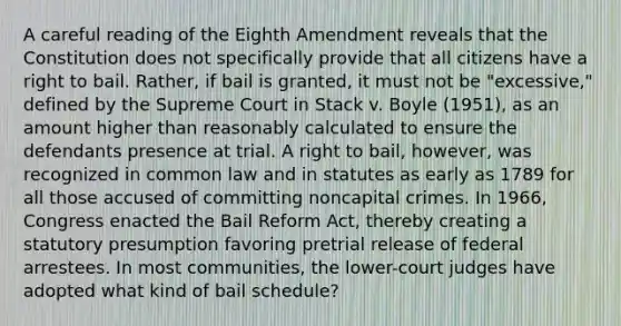 A careful reading of the Eighth Amendment reveals that the Constitution does not specifically provide that all citizens have a right to bail. Rather, if bail is granted, it must not be "excessive," defined by the Supreme Court in Stack v. Boyle (1951), as an amount higher than reasonably calculated to ensure the defendants presence at trial. A right to bail, however, was recognized in common law and in statutes as early as 1789 for all those accused of committing noncapital crimes. In 1966, Congress enacted the Bail Reform Act, thereby creating a statutory presumption favoring pretrial release of federal arrestees.​ In most communities, the lower-court judges have adopted what kind of bail schedule?