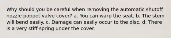 Why should you be careful when removing the automatic shutoff nozzle poppet valve cover? a. You can warp the seat. b. The stem will bend easily. c. Damage can easily occur to the disc. d. There is a very stiff spring under the cover.