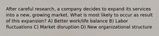 After careful research, a company decides to expand its services into a new, growing market. What is most likely to occur as result of this expansion? A) Better work/life balance B) Labor fluctuations C) Market disruption D) New organizational structure