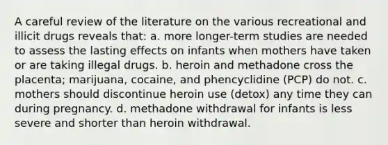 A careful review of the literature on the various recreational and illicit drugs reveals that: a. more longer-term studies are needed to assess the lasting effects on infants when mothers have taken or are taking illegal drugs. b. heroin and methadone cross the placenta; marijuana, cocaine, and phencyclidine (PCP) do not. c. mothers should discontinue heroin use (detox) any time they can during pregnancy. d. methadone withdrawal for infants is less severe and shorter than heroin withdrawal.