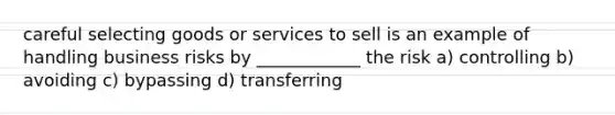 careful selecting goods or services to sell is an example of handling business risks by ____________ the risk a) controlling b) avoiding c) bypassing d) transferring