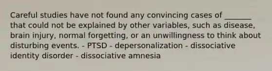 Careful studies have not found any convincing cases of _______ that could not be explained by other variables, such as disease, brain injury, normal forgetting, or an unwillingness to think about disturbing events. - PTSD - depersonalization - dissociative identity disorder - dissociative amnesia