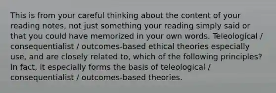 This is from your careful thinking about the content of your reading notes, not just something your reading simply said or that you could have memorized in your own words. Teleological / consequentialist / outcomes-based ethical theories especially use, and are closely related to, which of the following principles? In fact, it especially forms the basis of teleological / consequentialist / outcomes-based theories.