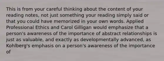 This is from your careful thinking about the content of your reading notes, not just something your reading simply said or that you could have memorized in your own words. Applied Professional Ethics and Carol Gilligan would emphasize that a person's awareness of the importance of abstract relationships is just as valuable, and exactly as developmentally advanced, as Kohlberg's emphasis on a person's awareness of the importance of