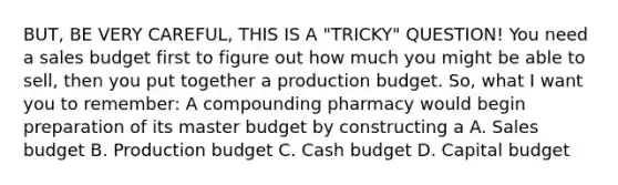 BUT, BE VERY CAREFUL, THIS IS A "TRICKY" QUESTION! You need a sales budget first to figure out how much you might be able to sell, then you put together a production budget. So, what I want you to remember: A compounding pharmacy would begin preparation of its master budget by constructing a A. Sales budget B. Production budget C. Cash budget D. Capital budget