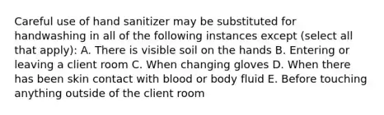 Careful use of hand sanitizer may be substituted for handwashing in all of the following instances except (select all that apply): A. There is visible soil on the hands B. Entering or leaving a client room C. When changing gloves D. When there has been skin contact with blood or body fluid E. Before touching anything outside of the client room