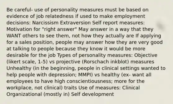 Be careful- use of personality measures must be based on evidence of job relatedness if used to make employment decisions: Narcissism Extraversion Self report measures: Motivation for "right answer" May answer in a way that they WANT others to see them, not how they actually are If applying for a sales position, people may answer how they are very good at talking to people because they know it would be more desirable for the job Types of personality measures: Objective (likert scale, 1-5) vs projective (Rorschach inkblot) measures Unhealthy (in the beginning, people in clinical settings wanted to help people with depression; MMPI) vs healthy (ex- want all employees to have high conscientiousness; more for the workplace, not clinical) traits Use of measures: Clinical Organizational (mostly in) Self development