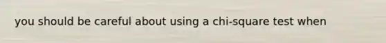 you should be careful about using a chi-square test when