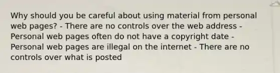 Why should you be careful about using material from personal web pages? - There are no controls over the web address - Personal web pages often do not have a copyright date - Personal web pages are illegal on the internet - There are no controls over what is posted