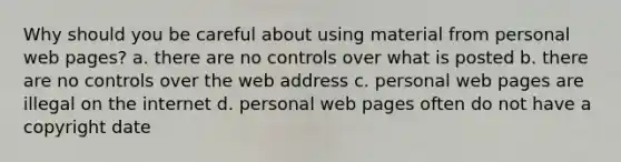 Why should you be careful about using material from personal web pages? a. there are no controls over what is posted b. there are no controls over the web address c. personal web pages are illegal on the internet d. personal web pages often do not have a copyright date