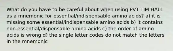 What do you have to be careful about when using PVT TIM HALL as a mnemonic for essential/indispensable amino acids? a) it is missing some essential/indispensable amino acids b) it contains non-essential/dispensable amino acids c) the order of amino acids is wrong d) the single letter codes do not match the letters in the mnemonic