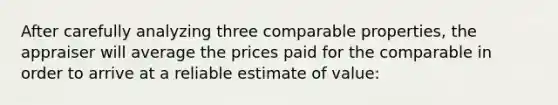 After carefully analyzing three comparable properties, the appraiser will average the prices paid for the comparable in order to arrive at a reliable estimate of value: